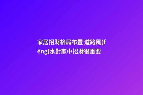 家居招財格局布置 道路風(fēng)水對家中招財很重要